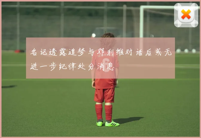 名记透露追梦与邓利维对话后或无进一步纪律处分消息