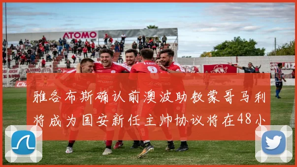 雅各布斯确认前澳波助教蒙哥马利将成为国安新任主帅协议将在48小时内签署