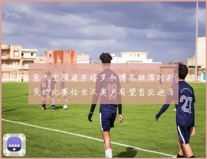 意天空报道劳塔罗和博尼缺席对科莫的比赛恰尔汉奥卢有望首发迪马尔科或将轮休