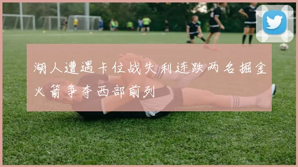 湖人遭遇卡位战失利连跌两名掘金火箭争夺西部前列