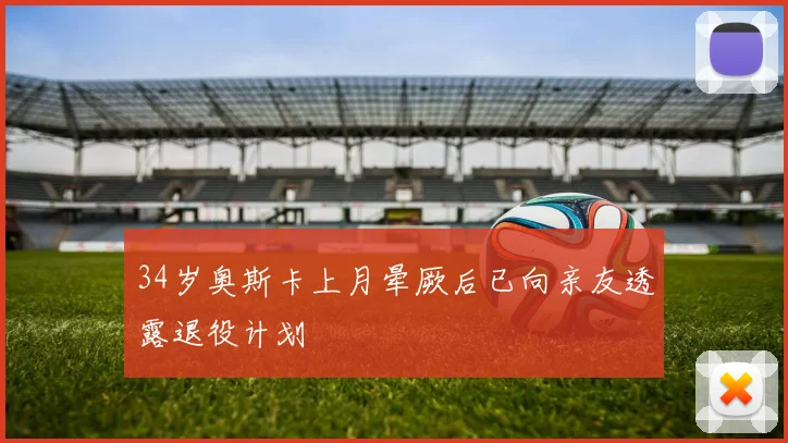 34岁奥斯卡上月晕厥后已向亲友透露退役计划