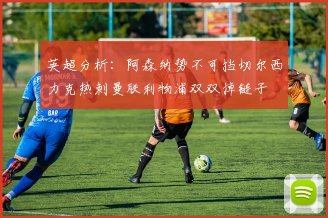 英超分析：阿森纳势不可挡切尔西力克热刺曼联利物浦双双掉链子