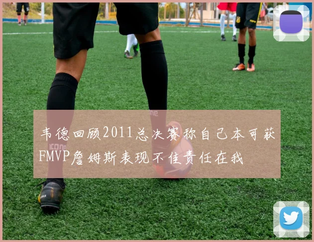 韦德回顾2011总决赛称自己本可获FMVP詹姆斯表现不佳责任在我