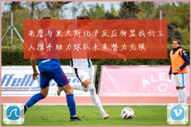 老詹与里夫斯化学反应渐显我们三人携手助力球队未来潜力无限