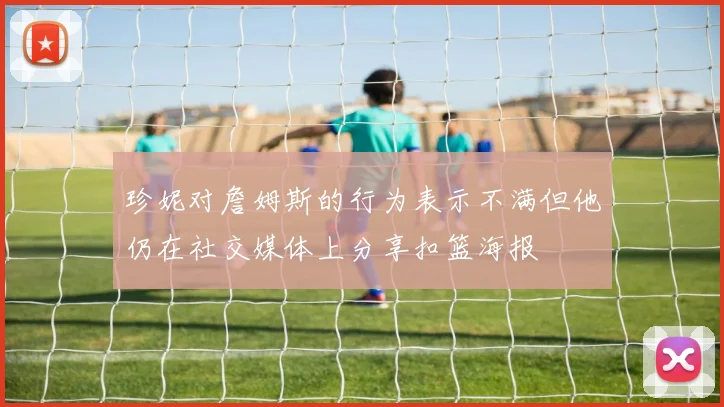 珍妮对詹姆斯的行为表示不满但他仍在社交媒体上分享扣篮海报