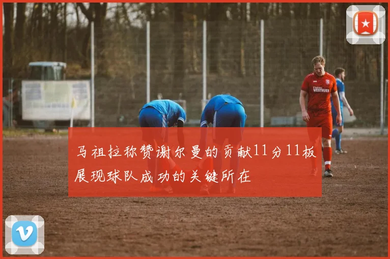 马祖拉称赞谢尔曼的贡献11分11板展现球队成功的关键所在