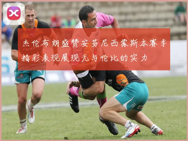 杰伦布朗盛赞安芬尼西蒙斯本赛季精彩表现展现无与伦比的实力