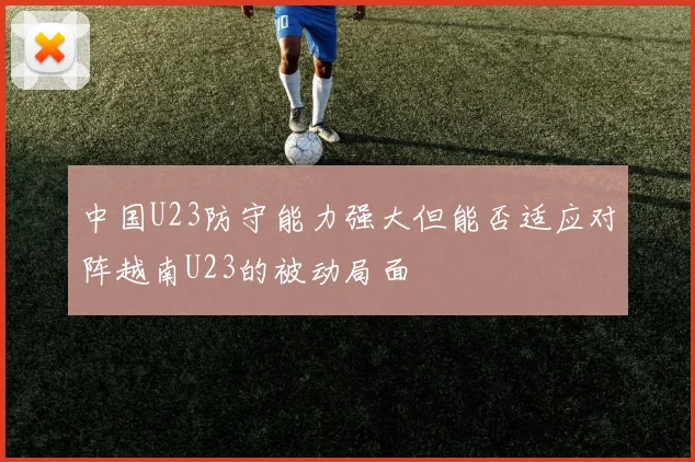 中国U23防守能力强大但能否适应对阵越南U23的被动局面