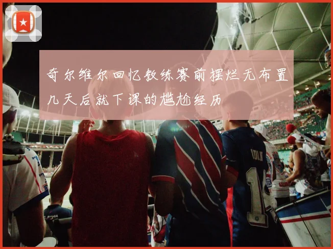奇尔维尔回忆教练赛前摆烂无布置几天后就下课的尴尬经历