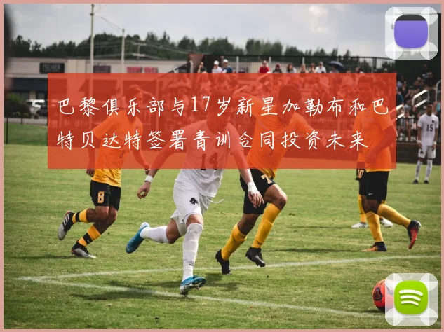 巴黎俱乐部与17岁新星加勒布和巴特贝达特签署青训合同投资未来