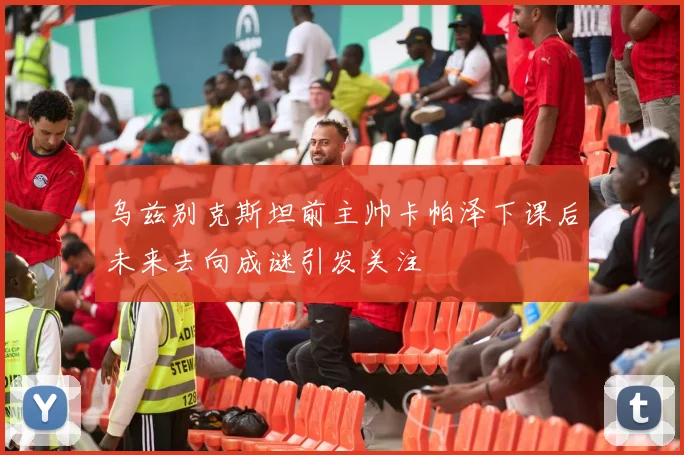 乌兹别克斯坦前主帅卡帕泽下课后未来去向成谜引发关注