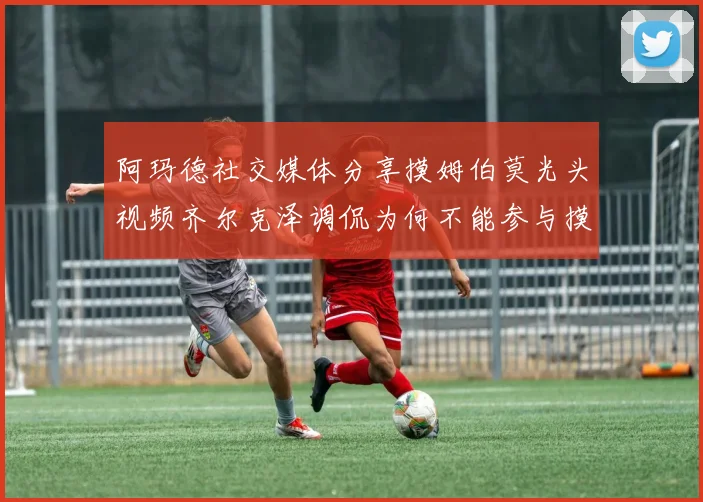 阿玛德社交媒体分享摸姆伯莫光头视频齐尔克泽调侃为何不能参与摸头活动