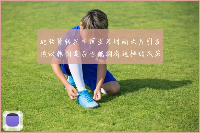 赵昭贤转发中国女足时尚大片引发热议韩国是否也能拥有这样的风采