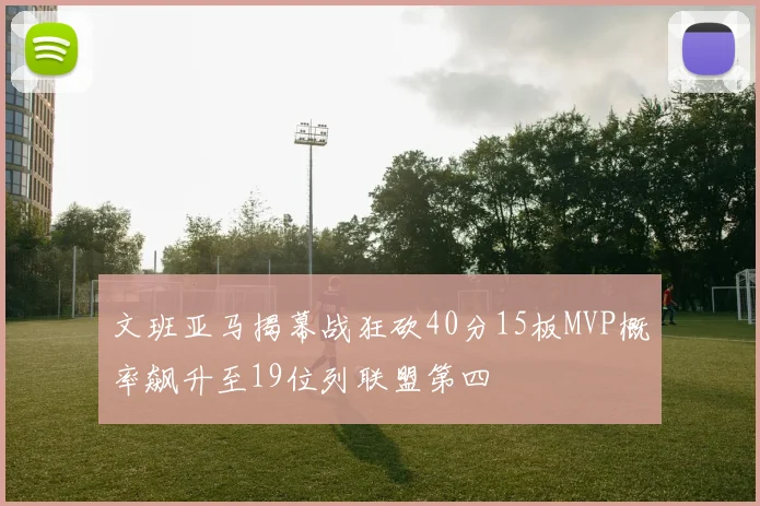 文班亚马揭幕战狂砍40分15板MVP概率飙升至19位列联盟第四