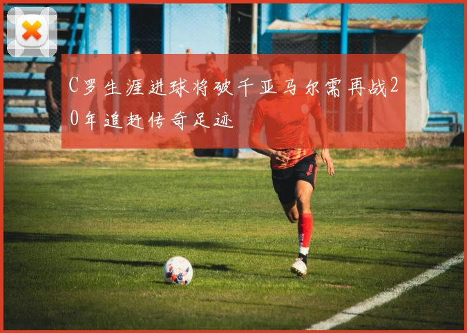 C罗生涯进球将破千亚马尔需再战20年追赶传奇足迹