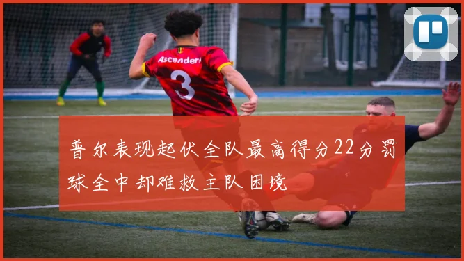 普尔表现起伏全队最高得分22分罚球全中却难救主队困境
