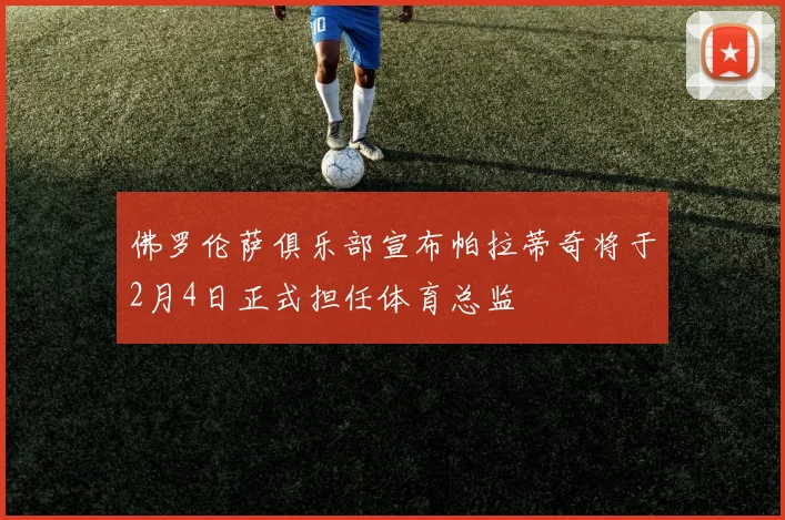 佛罗伦萨俱乐部宣布帕拉蒂奇将于2月4日正式担任体育总监