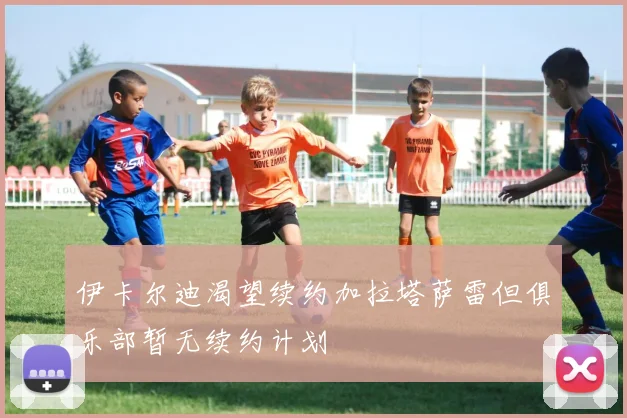 伊卡尔迪渴望续约加拉塔萨雷但俱乐部暂无续约计划