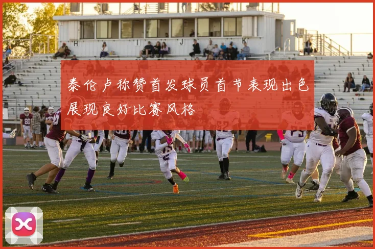 泰伦卢称赞首发球员首节表现出色展现良好比赛风格