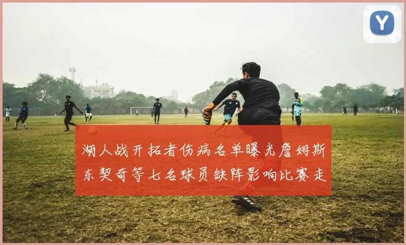 湖人战开拓者伤病名单曝光詹姆斯东契奇等七名球员缺阵影响比赛走势