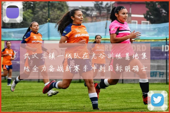 武汉三镇一线队在光谷训练基地集结全力备战新赛季冲刺目标明确士气高涨