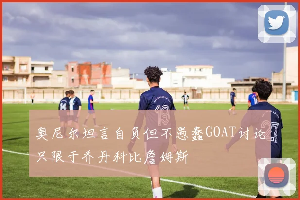 奥尼尔坦言自负但不愚蠢GOAT讨论只限于乔丹科比詹姆斯