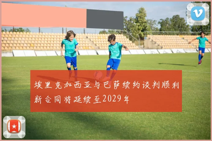 埃里克加西亚与巴萨续约谈判顺利新合同将延续至2029年