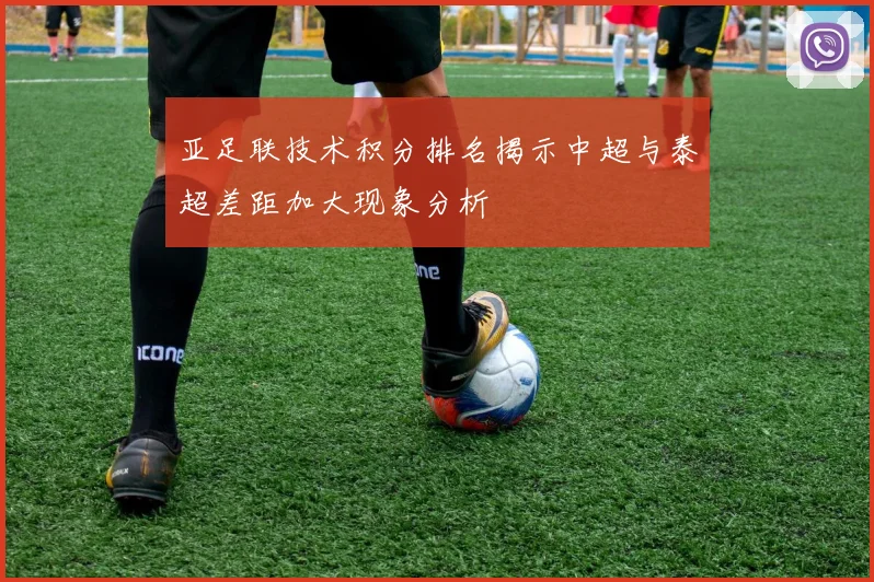 亚足联技术积分排名揭示中超与泰超差距加大现象分析