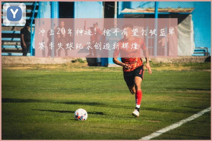 冲击20年神迹！枪手有望打破蓝军赛季失球纪录创造新辉煌