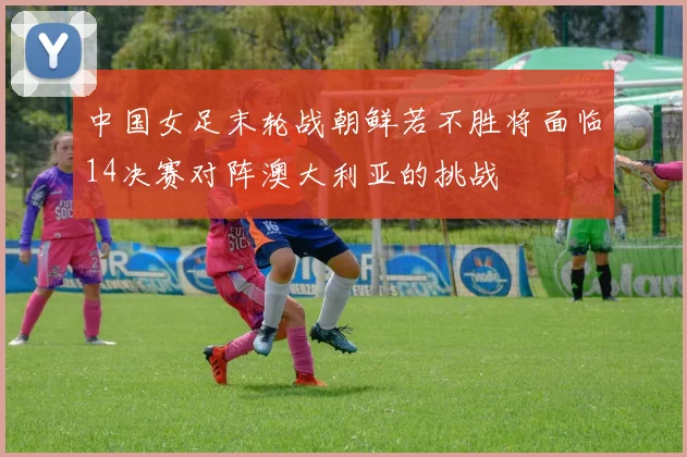 中国女足末轮战朝鲜若不胜将面临14决赛对阵澳大利亚的挑战