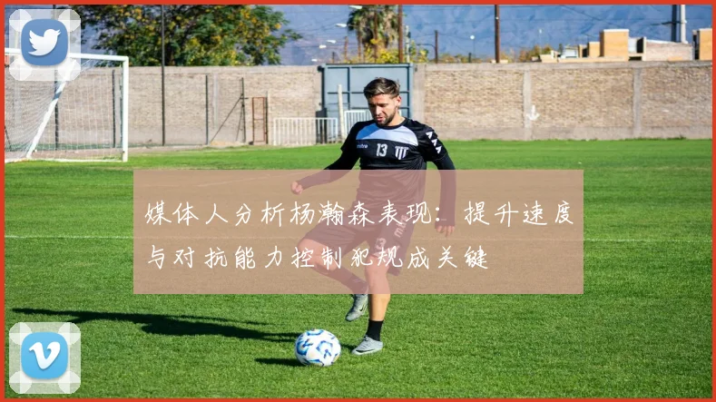 媒体人分析杨瀚森表现：提升速度与对抗能力控制犯规成关键