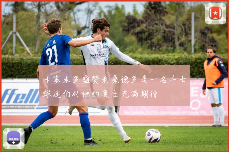 卡塞米罗盛赞利桑德罗是一名斗士球迷们对他的复出充满期待