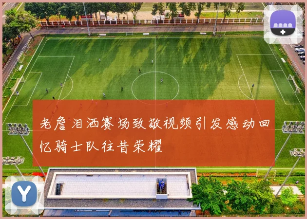 老詹泪洒赛场致敬视频引发感动回忆骑士队往昔荣耀