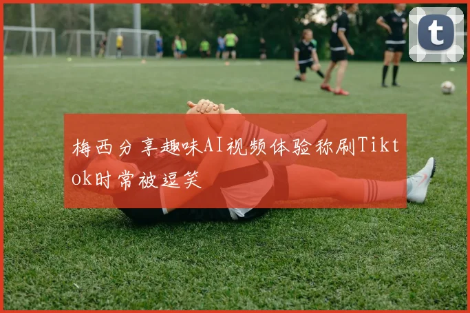 梅西分享趣味AI视频体验称刷Tiktok时常被逗笑