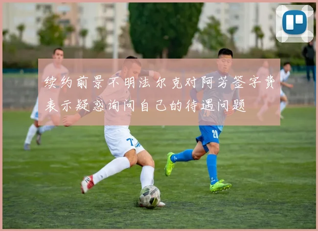 续约前景不明法尔克对阿芳签字费表示疑惑询问自己的待遇问题