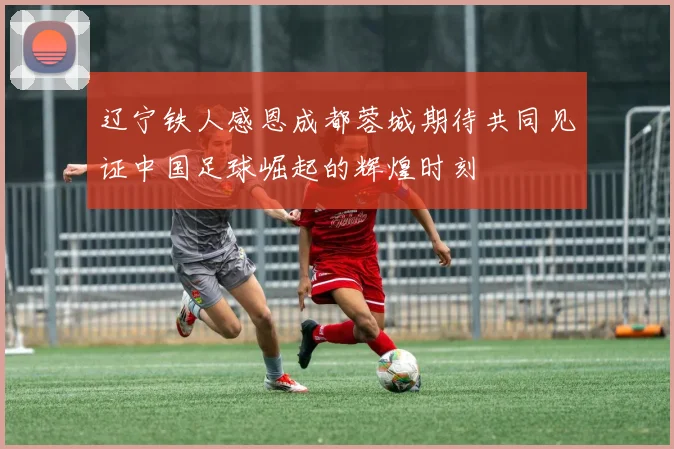 辽宁铁人感恩成都蓉城期待共同见证中国足球崛起的辉煌时刻